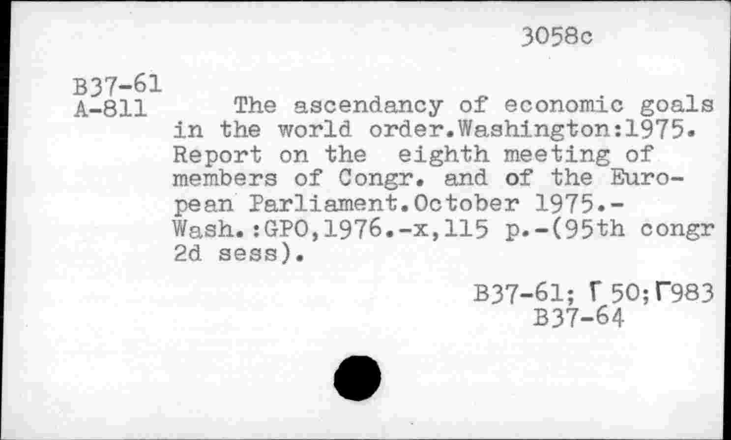 ﻿3058c
B37-61
A-811 The ascendancy of economic goals in the world order.Washington:1975« Report on the eighth meeting of members of Congr. and of the European Parliament.October 1975.-Wash.:GPO,1976.-x,115 p.-(95th congr 2d sess).
B37-61; V5O;T983 B37-64